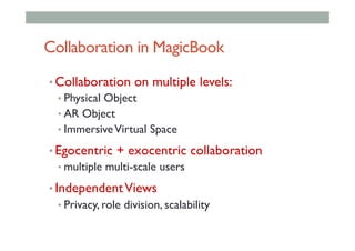 Collaboration in MagicBook
• Collaboration on multiple levels:
• Physical Object
• AR Object
• ImmersiveVirtual Space
• Egocentric + exocentric collaboration
• multiple multi-scale users
• IndependentViews
• Privacy, role division, scalability
 