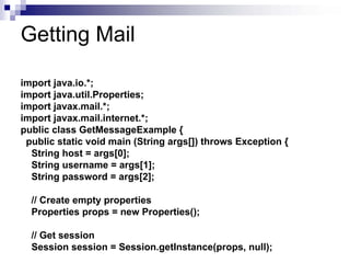 Getting Mail

import java.io.*;
import java.util.Properties;
import javax.mail.*;
import javax.mail.internet.*;
public class GetMessageExample {
 public static void main (String args[]) throws Exception {
  String host = args[0];
  String username = args[1];
  String password = args[2];

  // Create empty properties
  Properties props = new Properties();

  // Get session
  Session session = Session.getInstance(props, null);
 