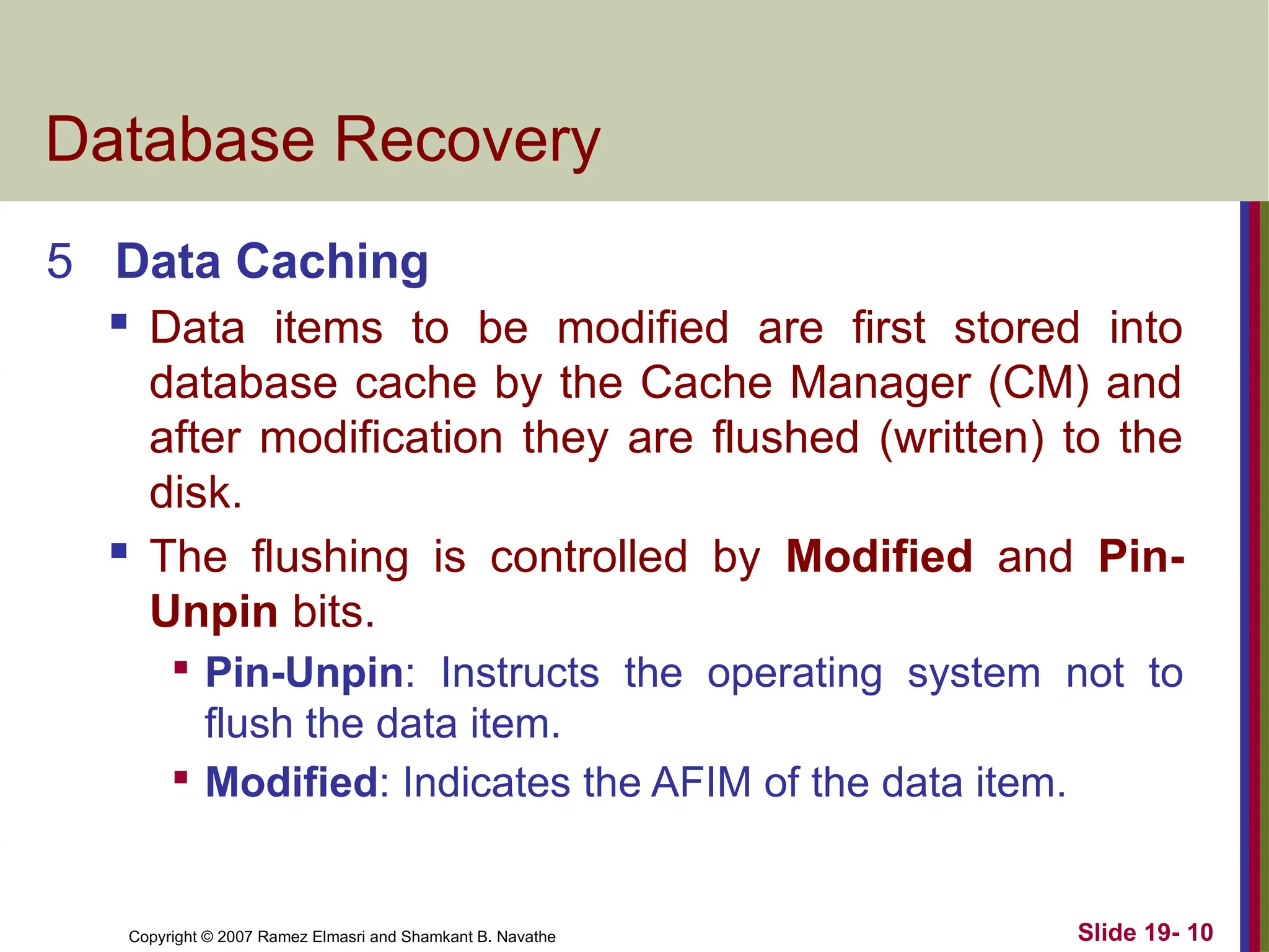 Copyright © 2007 Ramez Elmasri and Shamkant B. Navathe Slide 19- 10
Database Recovery
5 Data Caching
 Data items to be modified are first stored into
database cache by the Cache Manager (CM) and
after modification they are flushed (written) to the
disk.
 The flushing is controlled by Modified and Pin-
Unpin bits.

Pin-Unpin: Instructs the operating system not to
flush the data item.

Modified: Indicates the AFIM of the data item.
 