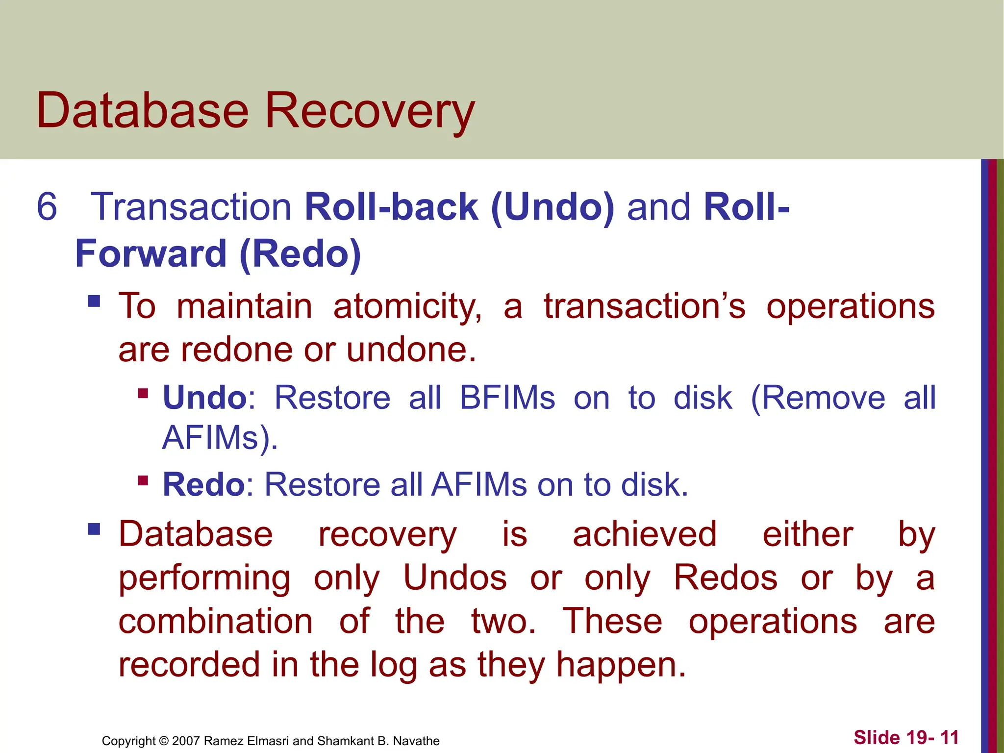 Copyright © 2007 Ramez Elmasri and Shamkant B. Navathe Slide 19- 11
Database Recovery
6 Transaction Roll-back (Undo) and Roll-
Forward (Redo)
 To maintain atomicity, a transaction’s operations
are redone or undone.

Undo: Restore all BFIMs on to disk (Remove all
AFIMs).

Redo: Restore all AFIMs on to disk.
 Database recovery is achieved either by
performing only Undos or only Redos or by a
combination of the two. These operations are
recorded in the log as they happen.
 