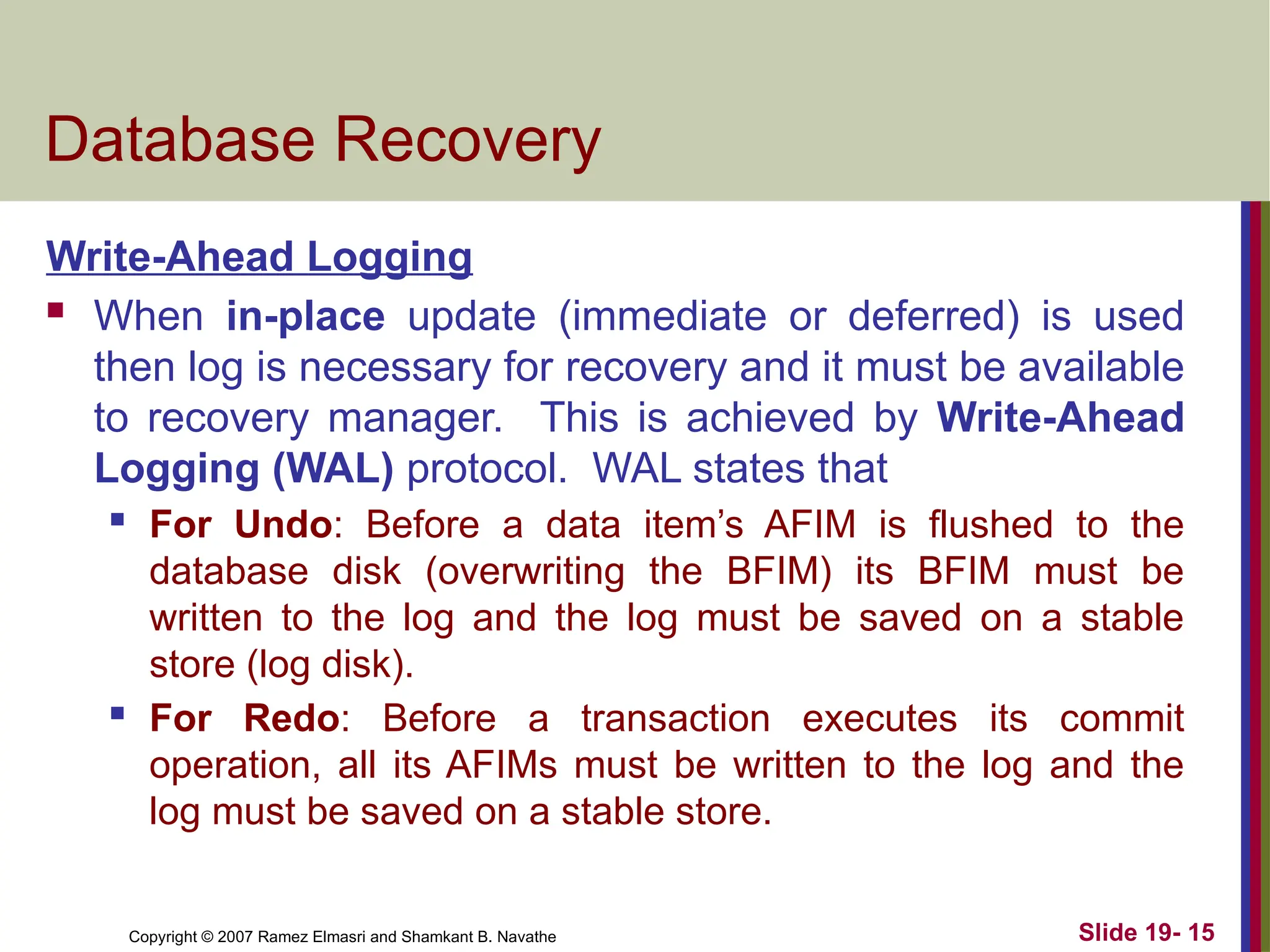 Copyright © 2007 Ramez Elmasri and Shamkant B. Navathe Slide 19- 15
Database Recovery
Write-Ahead Logging
 When in-place update (immediate or deferred) is used
then log is necessary for recovery and it must be available
to recovery manager. This is achieved by Write-Ahead
Logging (WAL) protocol. WAL states that
 For Undo: Before a data item’s AFIM is flushed to the
database disk (overwriting the BFIM) its BFIM must be
written to the log and the log must be saved on a stable
store (log disk).
 For Redo: Before a transaction executes its commit
operation, all its AFIMs must be written to the log and the
log must be saved on a stable store.
 