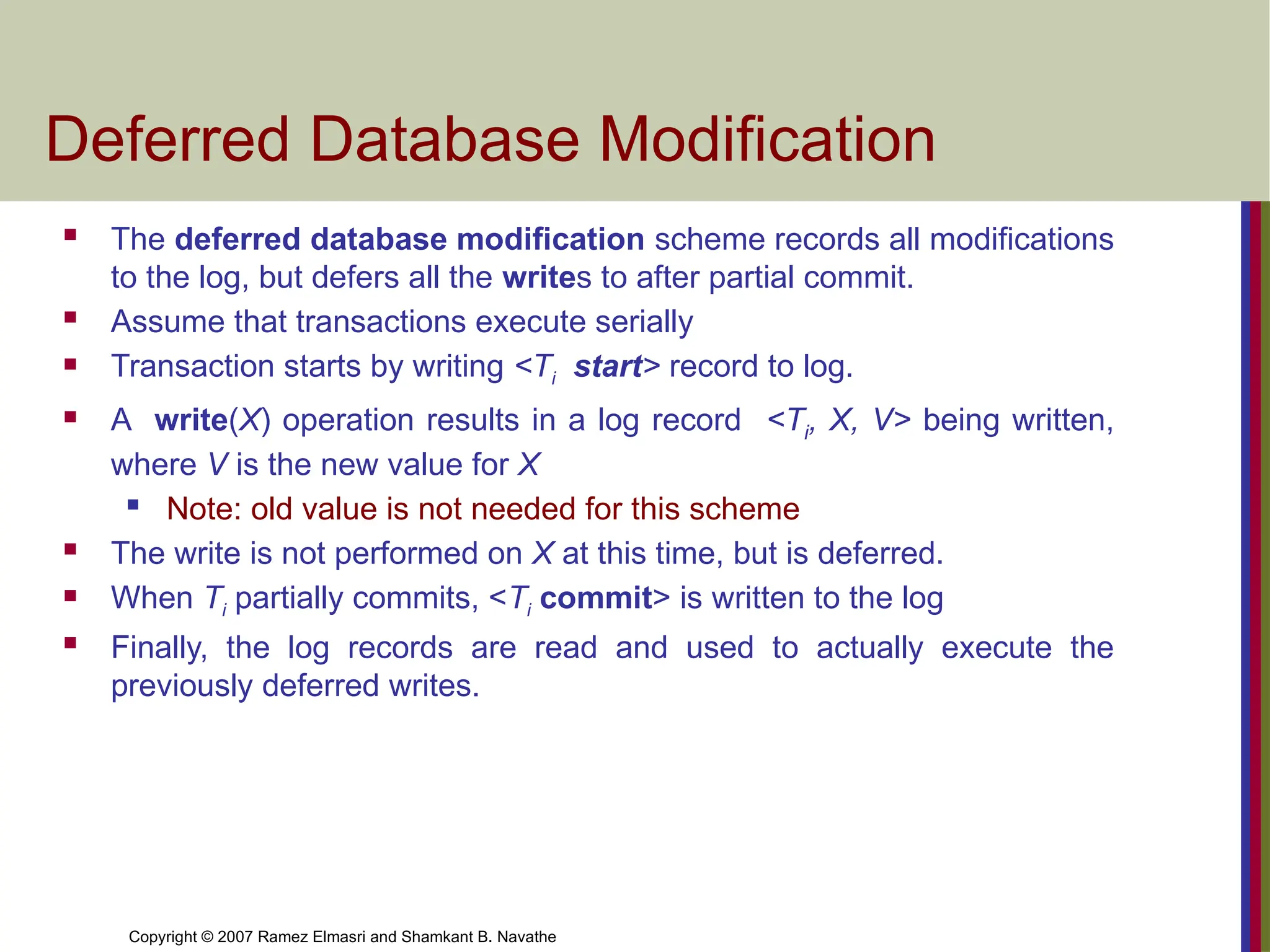 Copyright © 2007 Ramez Elmasri and Shamkant B. Navathe
Deferred Database Modification
 The deferred database modification scheme records all modifications
to the log, but defers all the writes to after partial commit.
 Assume that transactions execute serially
 Transaction starts by writing <Ti start> record to log.
 A write(X) operation results in a log record <Ti, X, V> being written,
where V is the new value for X
 Note: old value is not needed for this scheme
 The write is not performed on X at this time, but is deferred.
 When Ti partially commits, <Ti commit> is written to the log
 Finally, the log records are read and used to actually execute the
previously deferred writes.
 