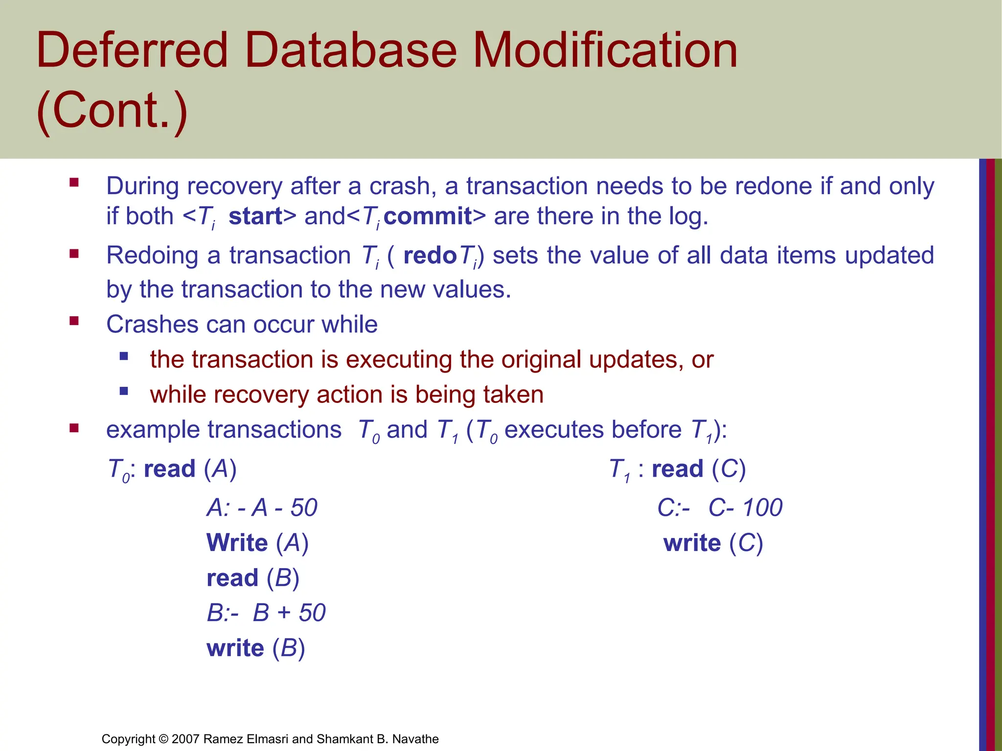 Copyright © 2007 Ramez Elmasri and Shamkant B. Navathe
Deferred Database Modification
(Cont.)
 During recovery after a crash, a transaction needs to be redone if and only
if both <Ti start> and<Ti commit> are there in the log.
 Redoing a transaction Ti ( redoTi) sets the value of all data items updated
by the transaction to the new values.
 Crashes can occur while
 the transaction is executing the original updates, or
 while recovery action is being taken
 example transactions T0 and T1 (T0 executes before T1):
T0: read (A) T1 : read (C)
A: - A - 50 C:- C- 100
Write (A) write (C)
read (B)
B:- B + 50
write (B)
 
