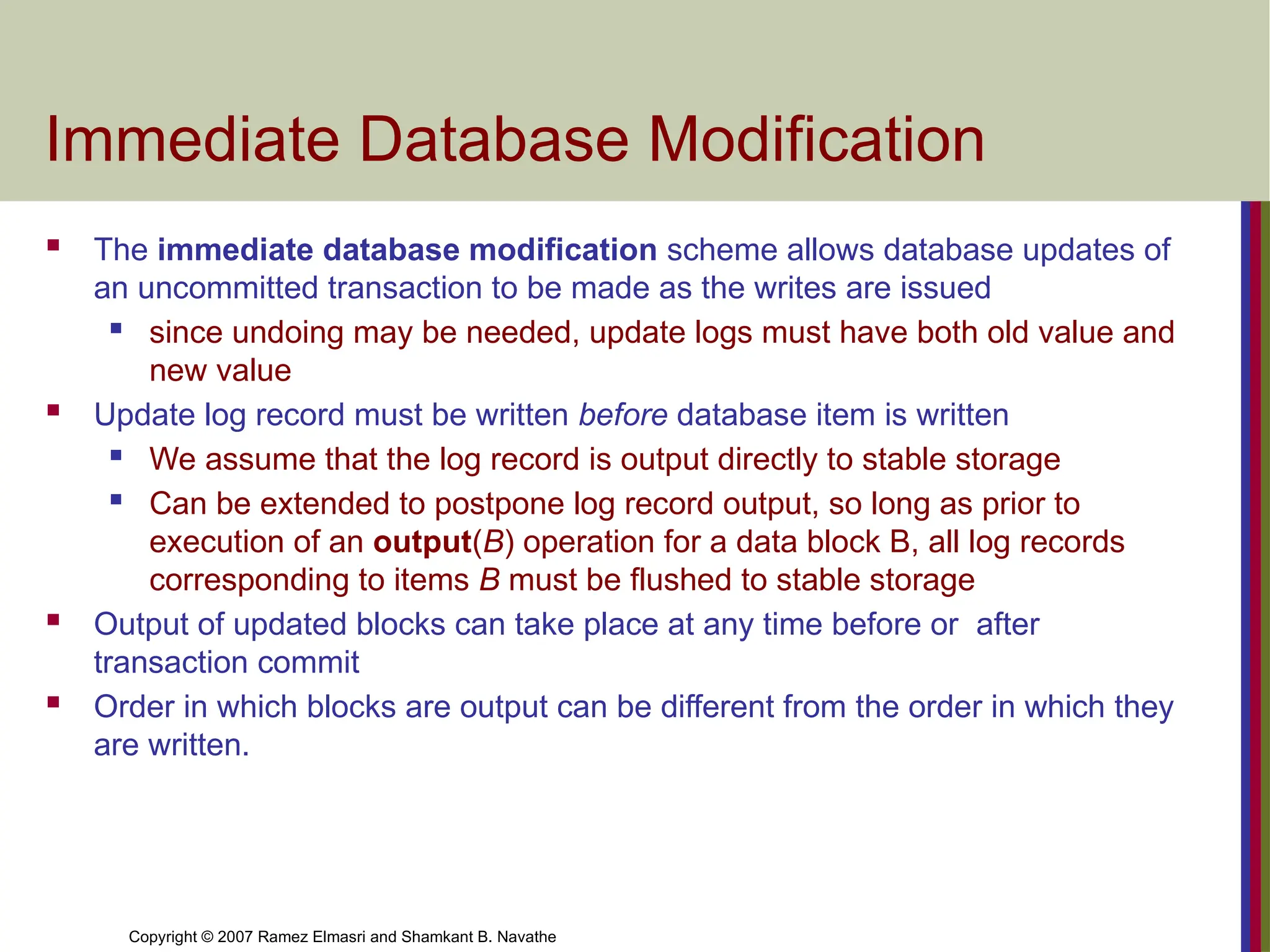 Copyright © 2007 Ramez Elmasri and Shamkant B. Navathe
Immediate Database Modification
 The immediate database modification scheme allows database updates of
an uncommitted transaction to be made as the writes are issued
 since undoing may be needed, update logs must have both old value and
new value
 Update log record must be written before database item is written
 We assume that the log record is output directly to stable storage
 Can be extended to postpone log record output, so long as prior to
execution of an output(B) operation for a data block B, all log records
corresponding to items B must be flushed to stable storage
 Output of updated blocks can take place at any time before or after
transaction commit
 Order in which blocks are output can be different from the order in which they
are written.
 