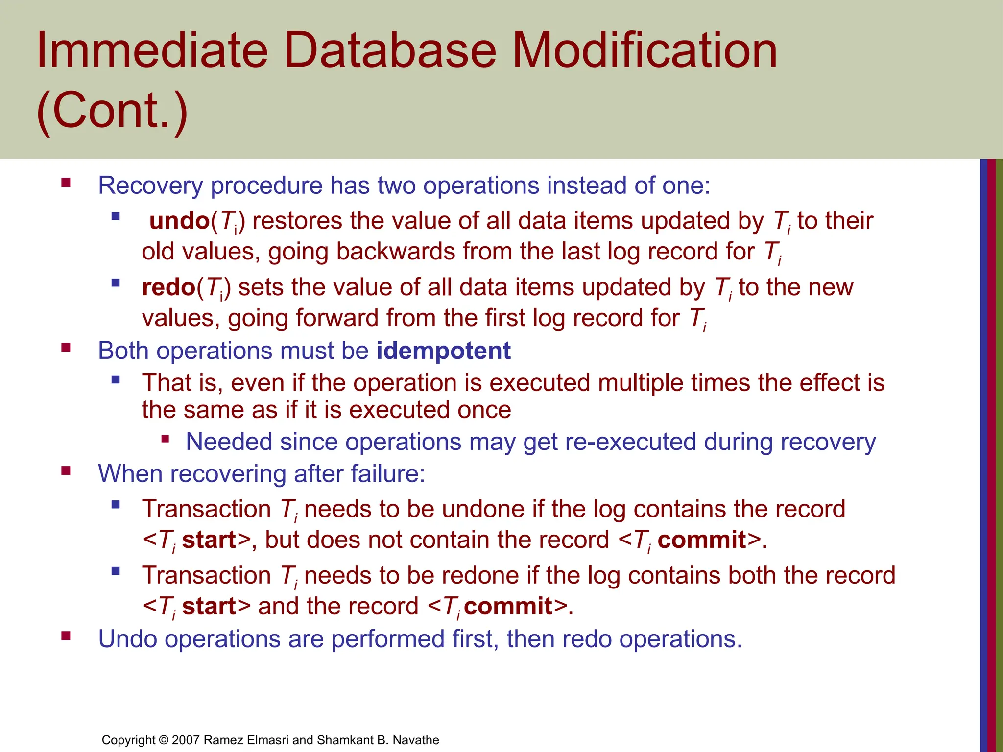 Copyright © 2007 Ramez Elmasri and Shamkant B. Navathe
Immediate Database Modification
(Cont.)
 Recovery procedure has two operations instead of one:

undo(Ti) restores the value of all data items updated by Ti to their
old values, going backwards from the last log record for Ti

redo(Ti) sets the value of all data items updated by Ti to the new
values, going forward from the first log record for Ti
 Both operations must be idempotent
 That is, even if the operation is executed multiple times the effect is
the same as if it is executed once

Needed since operations may get re-executed during recovery
 When recovering after failure:

Transaction Ti needs to be undone if the log contains the record
<Ti start>, but does not contain the record <Ti commit>.

Transaction Ti needs to be redone if the log contains both the record
<Ti start> and the record <Ti commit>.
 Undo operations are performed first, then redo operations.
 