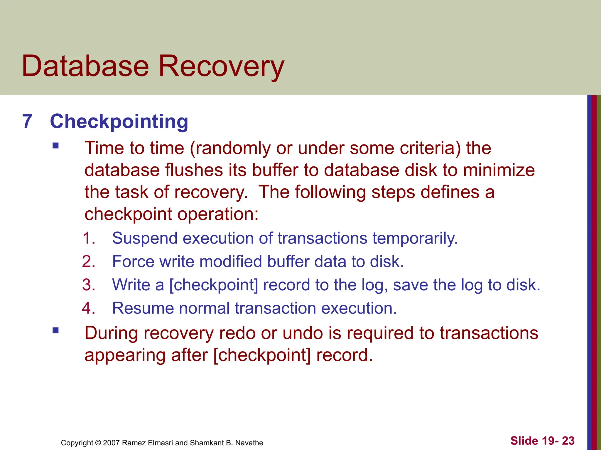 Copyright © 2007 Ramez Elmasri and Shamkant B. Navathe Slide 19- 23
Database Recovery
7 Checkpointing
 Time to time (randomly or under some criteria) the
database flushes its buffer to database disk to minimize
the task of recovery. The following steps defines a
checkpoint operation:
1. Suspend execution of transactions temporarily.
2. Force write modified buffer data to disk.
3. Write a [checkpoint] record to the log, save the log to disk.
4. Resume normal transaction execution.
 During recovery redo or undo is required to transactions
appearing after [checkpoint] record.
 