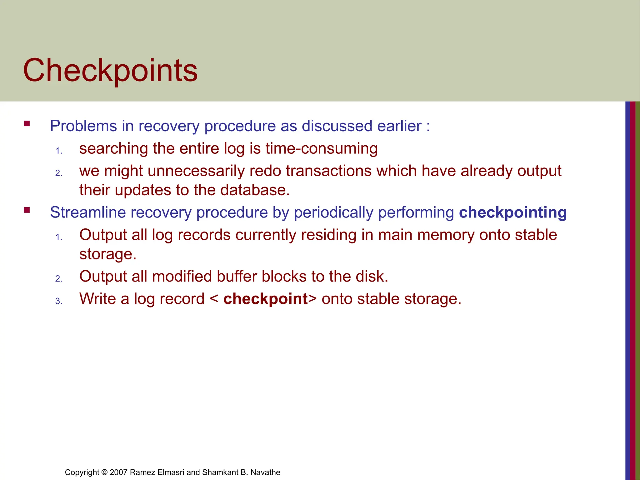 Copyright © 2007 Ramez Elmasri and Shamkant B. Navathe
Checkpoints
 Problems in recovery procedure as discussed earlier :
1. searching the entire log is time-consuming
2. we might unnecessarily redo transactions which have already output
their updates to the database.
 Streamline recovery procedure by periodically performing checkpointing
1. Output all log records currently residing in main memory onto stable
storage.
2. Output all modified buffer blocks to the disk.
3. Write a log record < checkpoint> onto stable storage.
 
