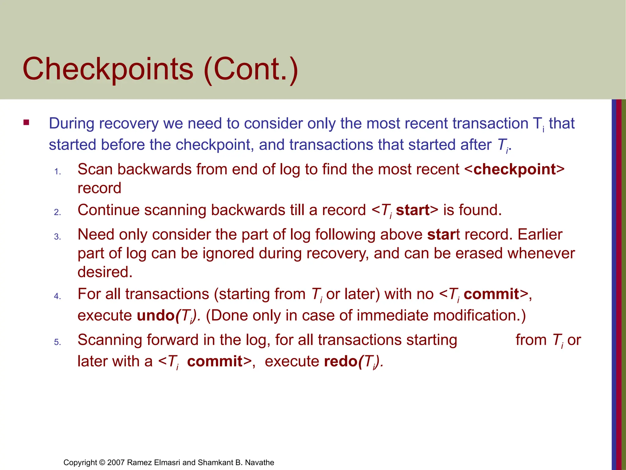 Copyright © 2007 Ramez Elmasri and Shamkant B. Navathe
Checkpoints (Cont.)
 During recovery we need to consider only the most recent transaction Ti that
started before the checkpoint, and transactions that started after Ti.
1. Scan backwards from end of log to find the most recent <checkpoint>
record
2. Continue scanning backwards till a record <Ti start> is found.
3. Need only consider the part of log following above start record. Earlier
part of log can be ignored during recovery, and can be erased whenever
desired.
4. For all transactions (starting from Ti or later) with no <Ti commit>,
execute undo(Ti). (Done only in case of immediate modification.)
5. Scanning forward in the log, for all transactions starting from Ti or
later with a <Ti commit>, execute redo(Ti).
 