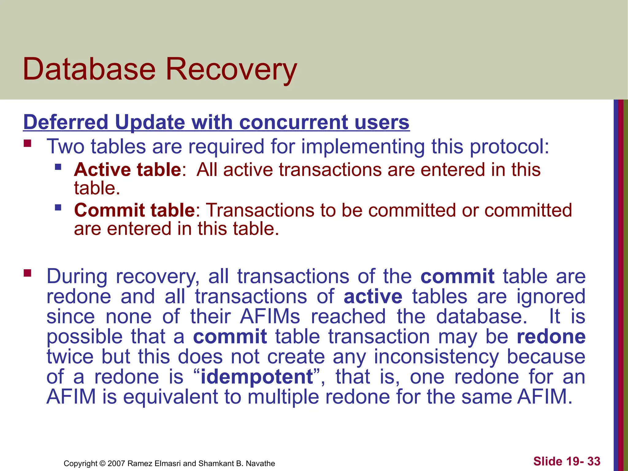 Copyright © 2007 Ramez Elmasri and Shamkant B. Navathe Slide 19- 33
Database Recovery
Deferred Update with concurrent users
 Two tables are required for implementing this protocol:

Active table: All active transactions are entered in this
table.

Commit table: Transactions to be committed or committed
are entered in this table.
 During recovery, all transactions of the commit table are
redone and all transactions of active tables are ignored
since none of their AFIMs reached the database. It is
possible that a commit table transaction may be redone
twice but this does not create any inconsistency because
of a redone is “idempotent”, that is, one redone for an
AFIM is equivalent to multiple redone for the same AFIM.
 