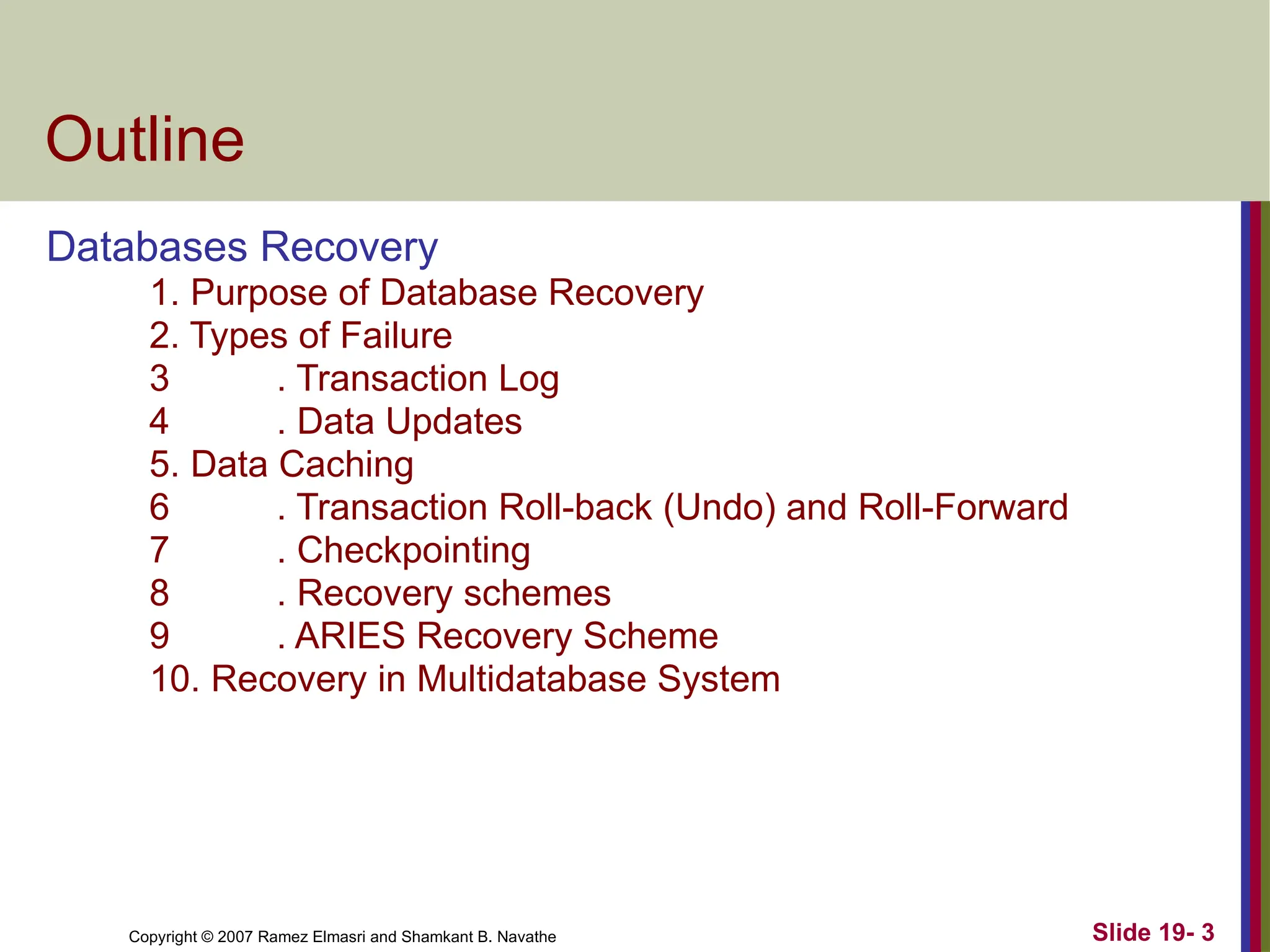 Copyright © 2007 Ramez Elmasri and Shamkant B. Navathe Slide 19- 3
Outline
Databases Recovery
1. Purpose of Database Recovery
2. Types of Failure
3 . Transaction Log
4 . Data Updates
5. Data Caching
6 . Transaction Roll-back (Undo) and Roll-Forward
7 . Checkpointing
8 . Recovery schemes
9 . ARIES Recovery Scheme
10. Recovery in Multidatabase System
 
