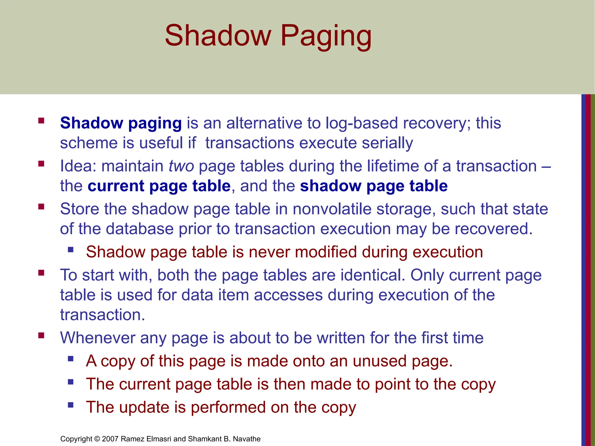 Copyright © 2007 Ramez Elmasri and Shamkant B. Navathe
Shadow Paging
 Shadow paging is an alternative to log-based recovery; this
scheme is useful if transactions execute serially
 Idea: maintain two page tables during the lifetime of a transaction –
the current page table, and the shadow page table
 Store the shadow page table in nonvolatile storage, such that state
of the database prior to transaction execution may be recovered.
 Shadow page table is never modified during execution
 To start with, both the page tables are identical. Only current page
table is used for data item accesses during execution of the
transaction.
 Whenever any page is about to be written for the first time
 A copy of this page is made onto an unused page.
 The current page table is then made to point to the copy
 The update is performed on the copy
 