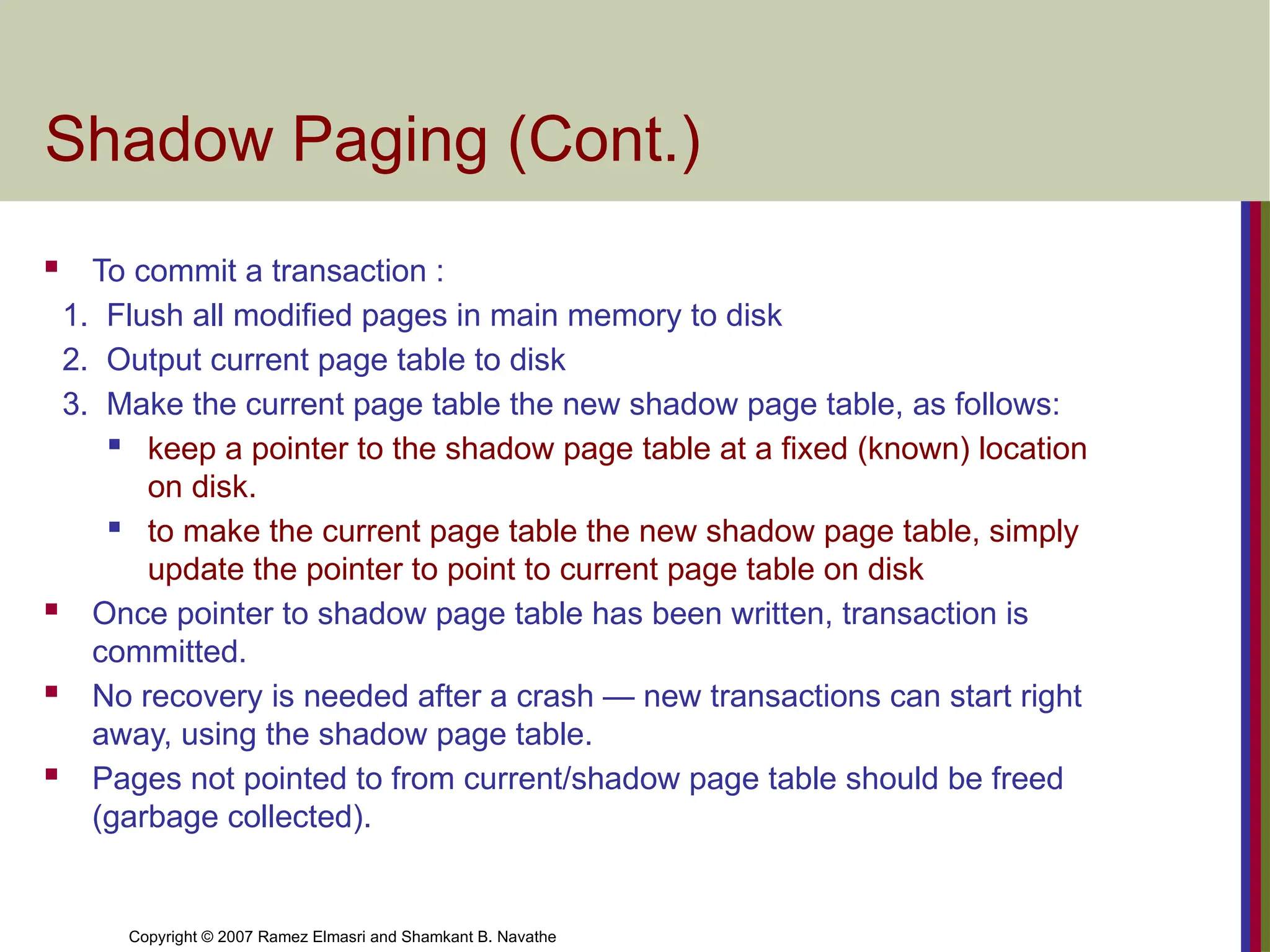 Copyright © 2007 Ramez Elmasri and Shamkant B. Navathe
Shadow Paging (Cont.)
 To commit a transaction :
1. Flush all modified pages in main memory to disk
2. Output current page table to disk
3. Make the current page table the new shadow page table, as follows:
 keep a pointer to the shadow page table at a fixed (known) location
on disk.
 to make the current page table the new shadow page table, simply
update the pointer to point to current page table on disk
 Once pointer to shadow page table has been written, transaction is
committed.
 No recovery is needed after a crash — new transactions can start right
away, using the shadow page table.
 Pages not pointed to from current/shadow page table should be freed
(garbage collected).
 