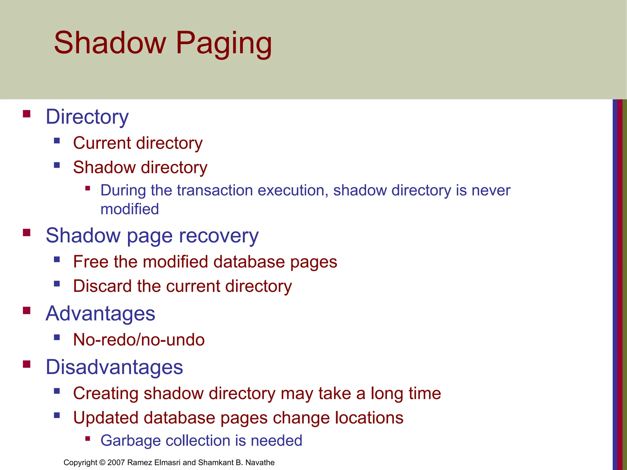 Copyright © 2007 Ramez Elmasri and Shamkant B. Navathe
Shadow Paging
 Directory
 Current directory
 Shadow directory

During the transaction execution, shadow directory is never
modified
 Shadow page recovery
 Free the modified database pages
 Discard the current directory
 Advantages
 No-redo/no-undo
 Disadvantages
 Creating shadow directory may take a long time
 Updated database pages change locations

Garbage collection is needed
 