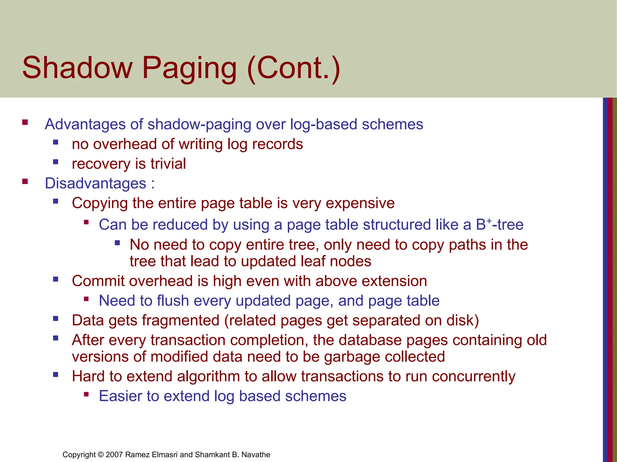 Copyright © 2007 Ramez Elmasri and Shamkant B. Navathe
Shadow Paging (Cont.)
 Advantages of shadow-paging over log-based schemes
 no overhead of writing log records
 recovery is trivial
 Disadvantages :
 Copying the entire page table is very expensive

Can be reduced by using a page table structured like a B+
-tree
 No need to copy entire tree, only need to copy paths in the
tree that lead to updated leaf nodes
 Commit overhead is high even with above extension

Need to flush every updated page, and page table
 Data gets fragmented (related pages get separated on disk)
 After every transaction completion, the database pages containing old
versions of modified data need to be garbage collected
 Hard to extend algorithm to allow transactions to run concurrently

Easier to extend log based schemes
 