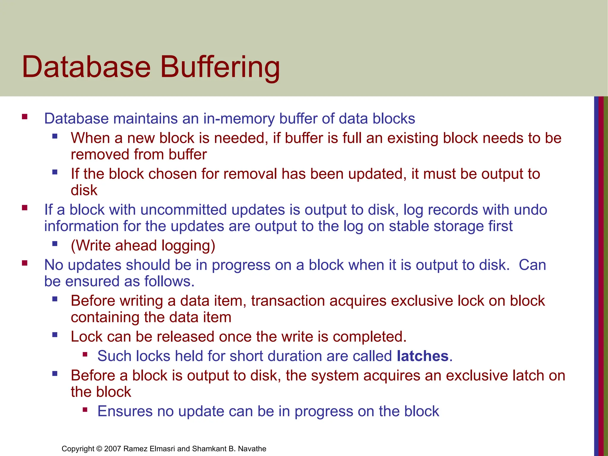Copyright © 2007 Ramez Elmasri and Shamkant B. Navathe
Database Buffering
 Database maintains an in-memory buffer of data blocks
 When a new block is needed, if buffer is full an existing block needs to be
removed from buffer
 If the block chosen for removal has been updated, it must be output to
disk
 If a block with uncommitted updates is output to disk, log records with undo
information for the updates are output to the log on stable storage first
 (Write ahead logging)
 No updates should be in progress on a block when it is output to disk. Can
be ensured as follows.
 Before writing a data item, transaction acquires exclusive lock on block
containing the data item
 Lock can be released once the write is completed.

Such locks held for short duration are called latches.
 Before a block is output to disk, the system acquires an exclusive latch on
the block

Ensures no update can be in progress on the block
 