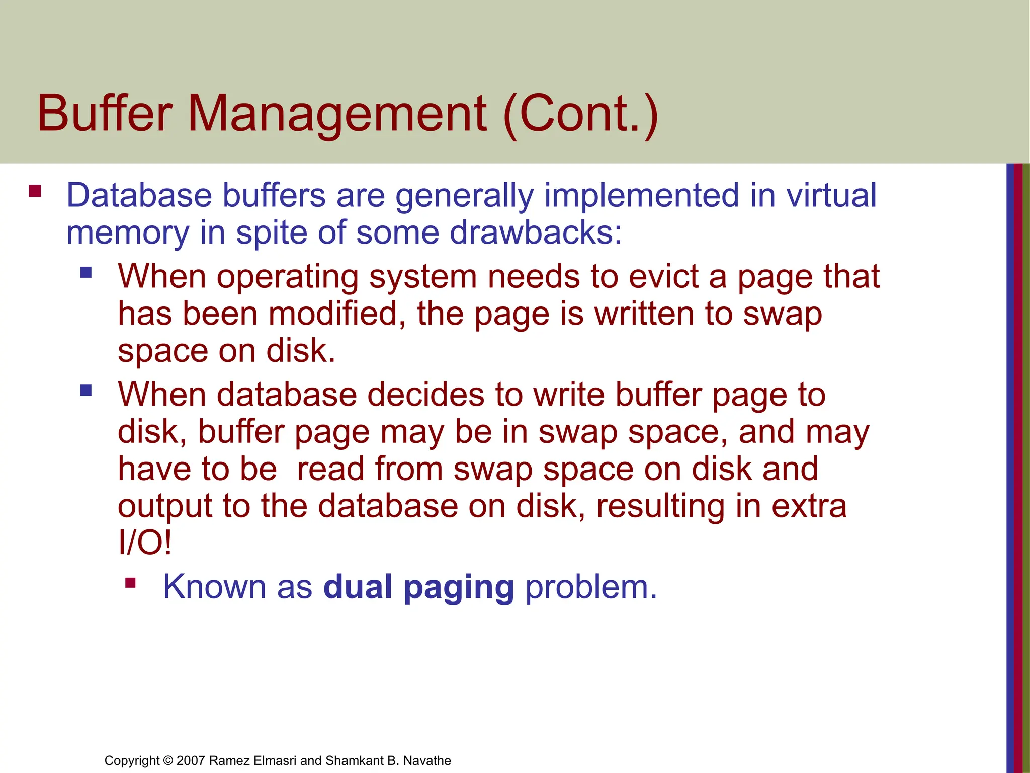 Copyright © 2007 Ramez Elmasri and Shamkant B. Navathe
Buffer Management (Cont.)
 Database buffers are generally implemented in virtual
memory in spite of some drawbacks:
 When operating system needs to evict a page that
has been modified, the page is written to swap
space on disk.
 When database decides to write buffer page to
disk, buffer page may be in swap space, and may
have to be read from swap space on disk and
output to the database on disk, resulting in extra
I/O!

Known as dual paging problem.
 