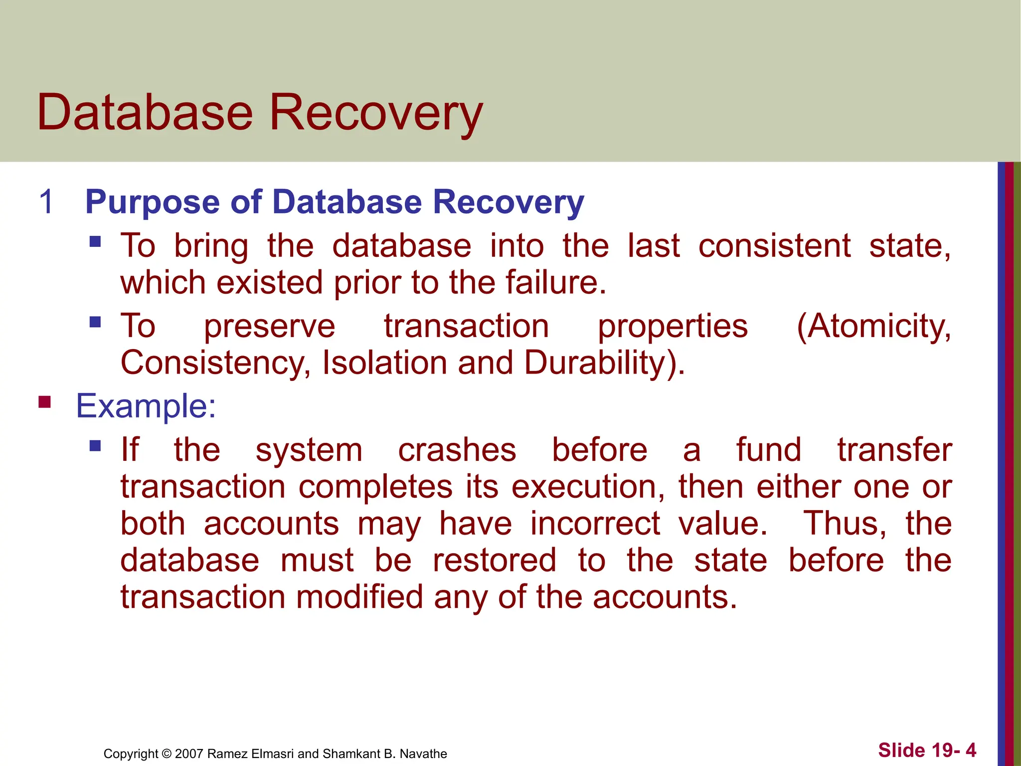 Copyright © 2007 Ramez Elmasri and Shamkant B. Navathe Slide 19- 4
Database Recovery
1 Purpose of Database Recovery
 To bring the database into the last consistent state,
which existed prior to the failure.
 To preserve transaction properties (Atomicity,
Consistency, Isolation and Durability).
 Example:
 If the system crashes before a fund transfer
transaction completes its execution, then either one or
both accounts may have incorrect value. Thus, the
database must be restored to the state before the
transaction modified any of the accounts.
 