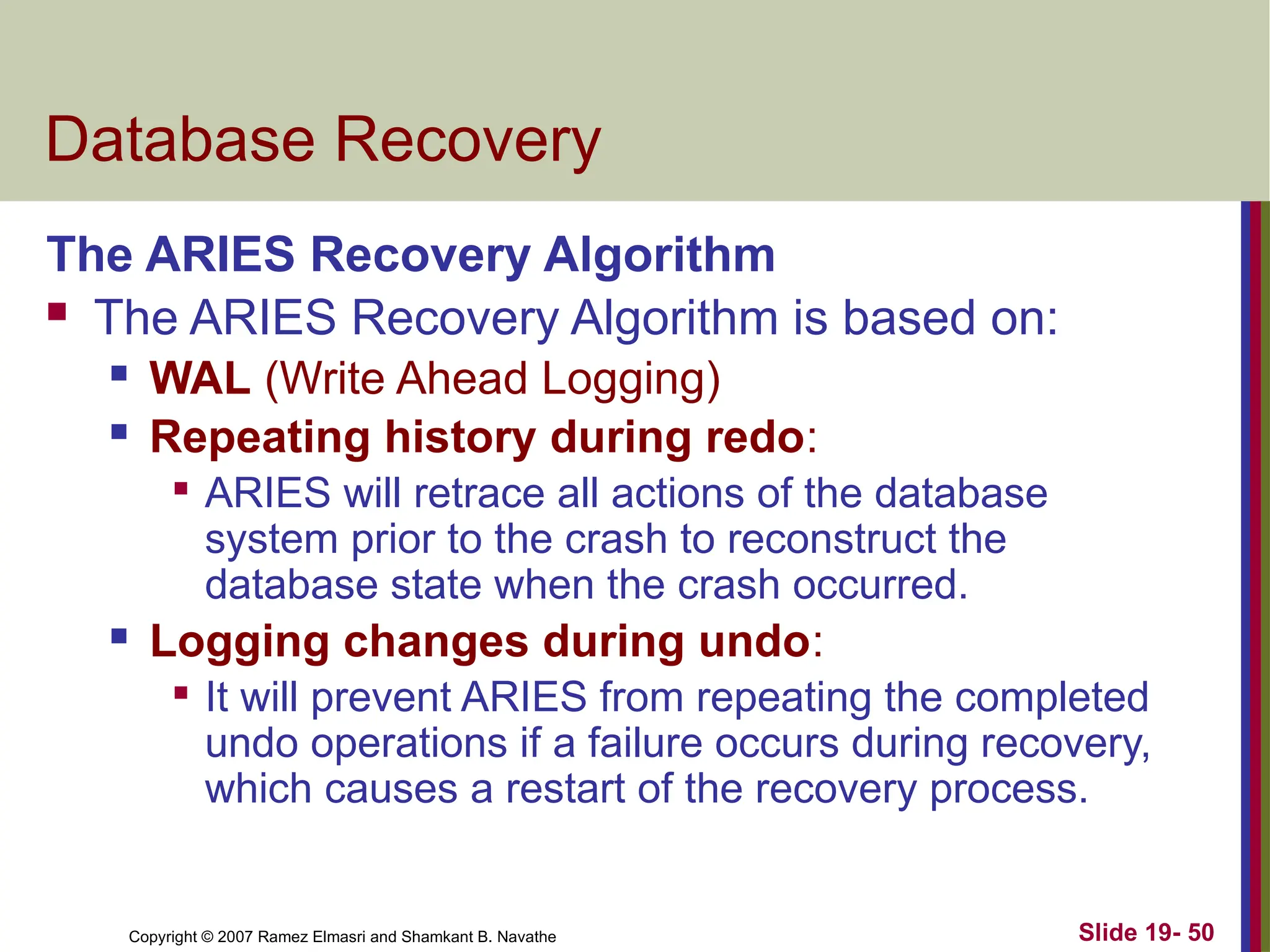 Copyright © 2007 Ramez Elmasri and Shamkant B. Navathe Slide 19- 50
Database Recovery
The ARIES Recovery Algorithm
 The ARIES Recovery Algorithm is based on:
 WAL (Write Ahead Logging)
 Repeating history during redo:

ARIES will retrace all actions of the database
system prior to the crash to reconstruct the
database state when the crash occurred.
 Logging changes during undo:

It will prevent ARIES from repeating the completed
undo operations if a failure occurs during recovery,
which causes a restart of the recovery process.
 