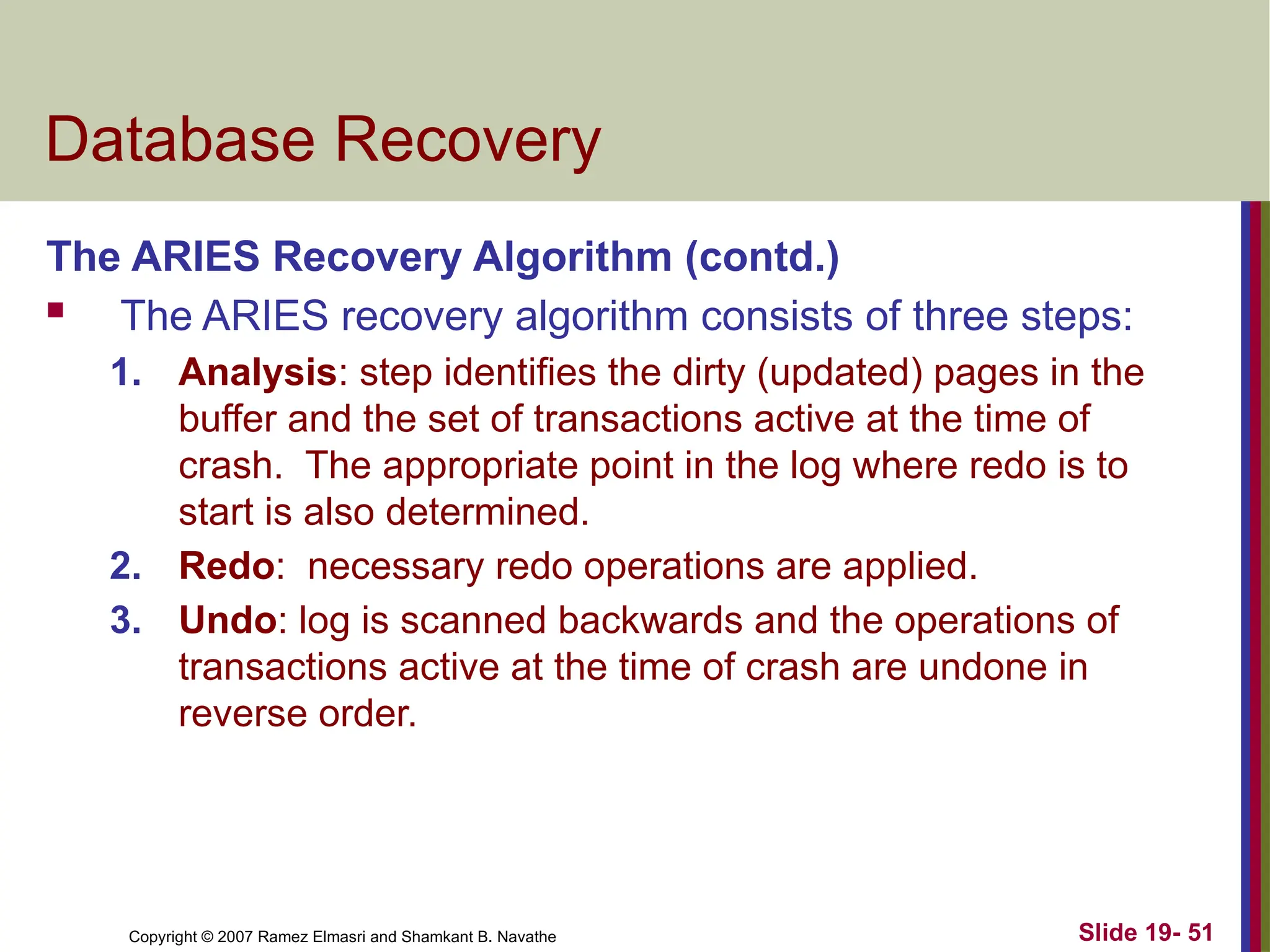 Copyright © 2007 Ramez Elmasri and Shamkant B. Navathe Slide 19- 51
Database Recovery
The ARIES Recovery Algorithm (contd.)
 The ARIES recovery algorithm consists of three steps:
1. Analysis: step identifies the dirty (updated) pages in the
buffer and the set of transactions active at the time of
crash. The appropriate point in the log where redo is to
start is also determined.
2. Redo: necessary redo operations are applied.
3. Undo: log is scanned backwards and the operations of
transactions active at the time of crash are undone in
reverse order.
 