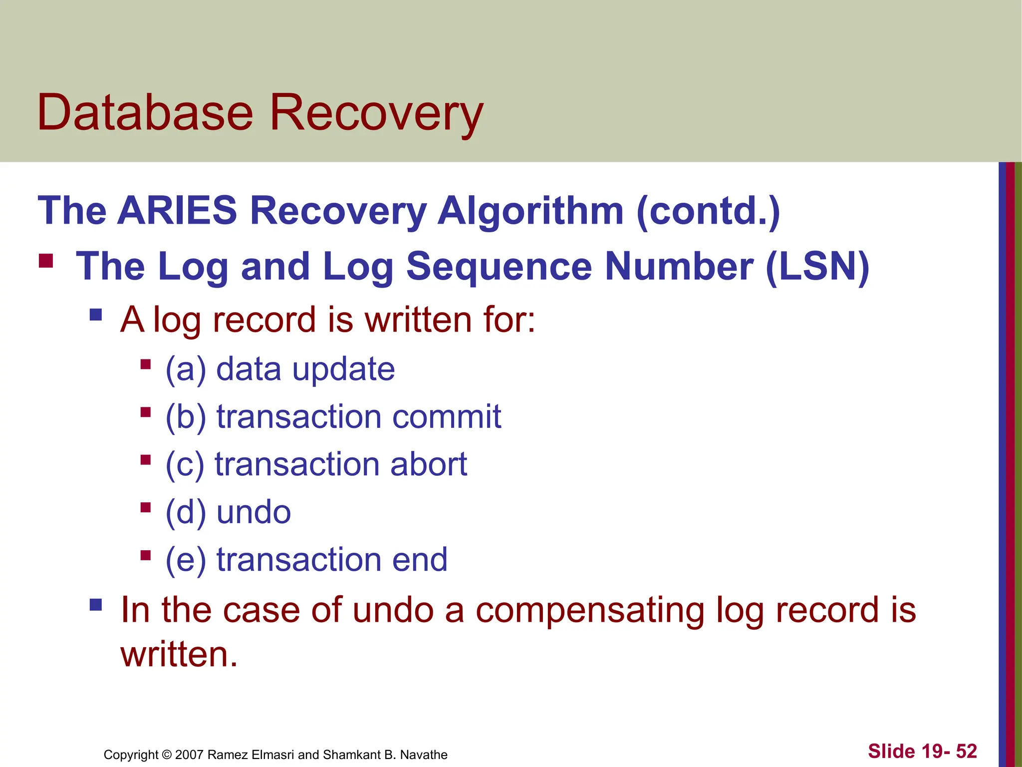 Copyright © 2007 Ramez Elmasri and Shamkant B. Navathe Slide 19- 52
Database Recovery
The ARIES Recovery Algorithm (contd.)
 The Log and Log Sequence Number (LSN)
 A log record is written for:

(a) data update

(b) transaction commit

(c) transaction abort

(d) undo

(e) transaction end
 In the case of undo a compensating log record is
written.
 