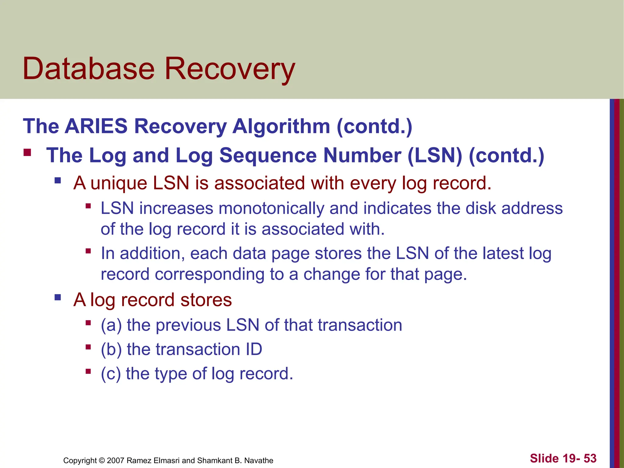 Copyright © 2007 Ramez Elmasri and Shamkant B. Navathe Slide 19- 53
Database Recovery
The ARIES Recovery Algorithm (contd.)
 The Log and Log Sequence Number (LSN) (contd.)
 A unique LSN is associated with every log record.

LSN increases monotonically and indicates the disk address
of the log record it is associated with.

In addition, each data page stores the LSN of the latest log
record corresponding to a change for that page.
 A log record stores

(a) the previous LSN of that transaction

(b) the transaction ID

(c) the type of log record.
 