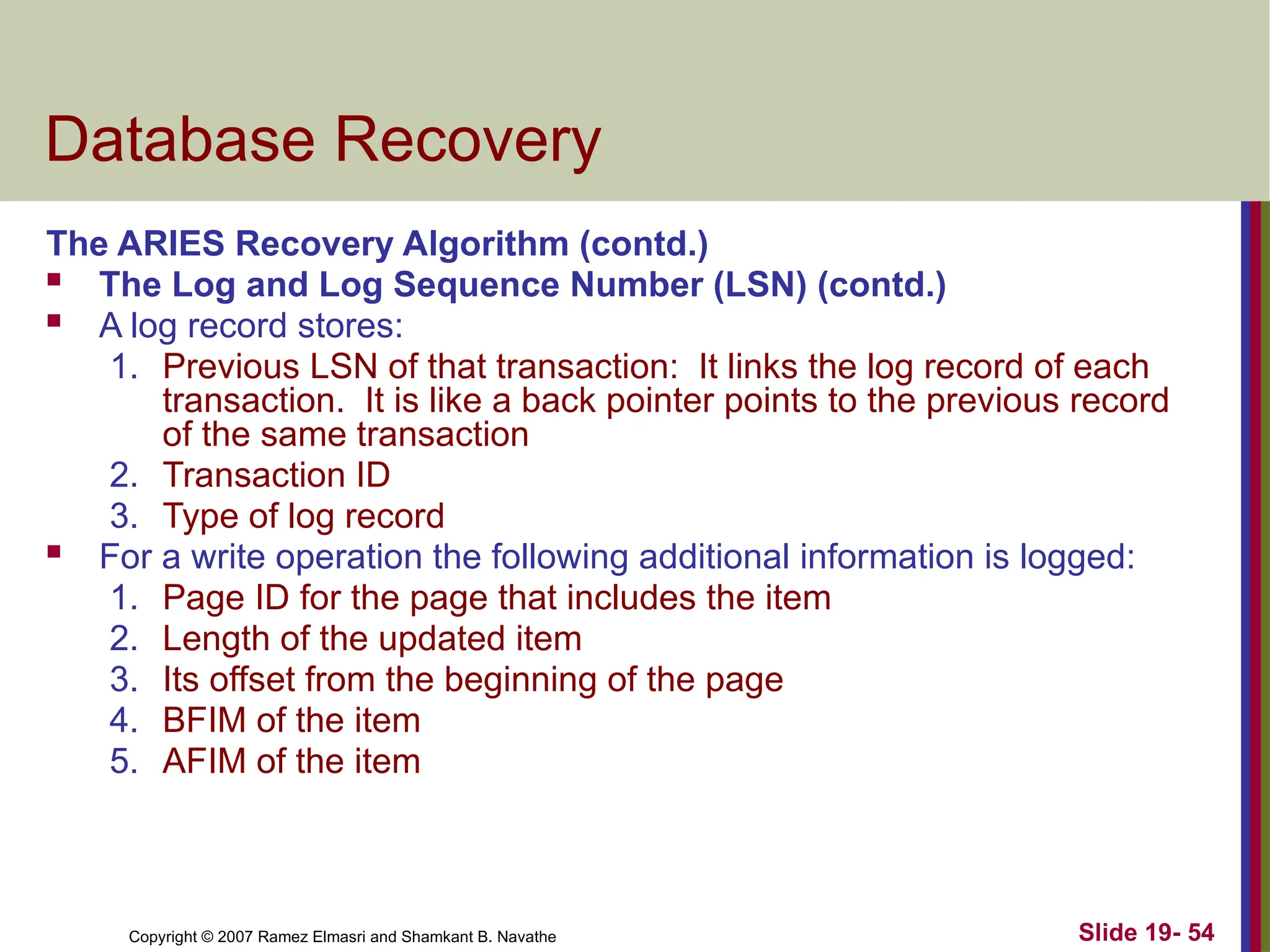 Copyright © 2007 Ramez Elmasri and Shamkant B. Navathe Slide 19- 54
Database Recovery
The ARIES Recovery Algorithm (contd.)
 The Log and Log Sequence Number (LSN) (contd.)
 A log record stores:
1. Previous LSN of that transaction: It links the log record of each
transaction. It is like a back pointer points to the previous record
of the same transaction
2. Transaction ID
3. Type of log record
 For a write operation the following additional information is logged:
1. Page ID for the page that includes the item
2. Length of the updated item
3. Its offset from the beginning of the page
4. BFIM of the item
5. AFIM of the item
 