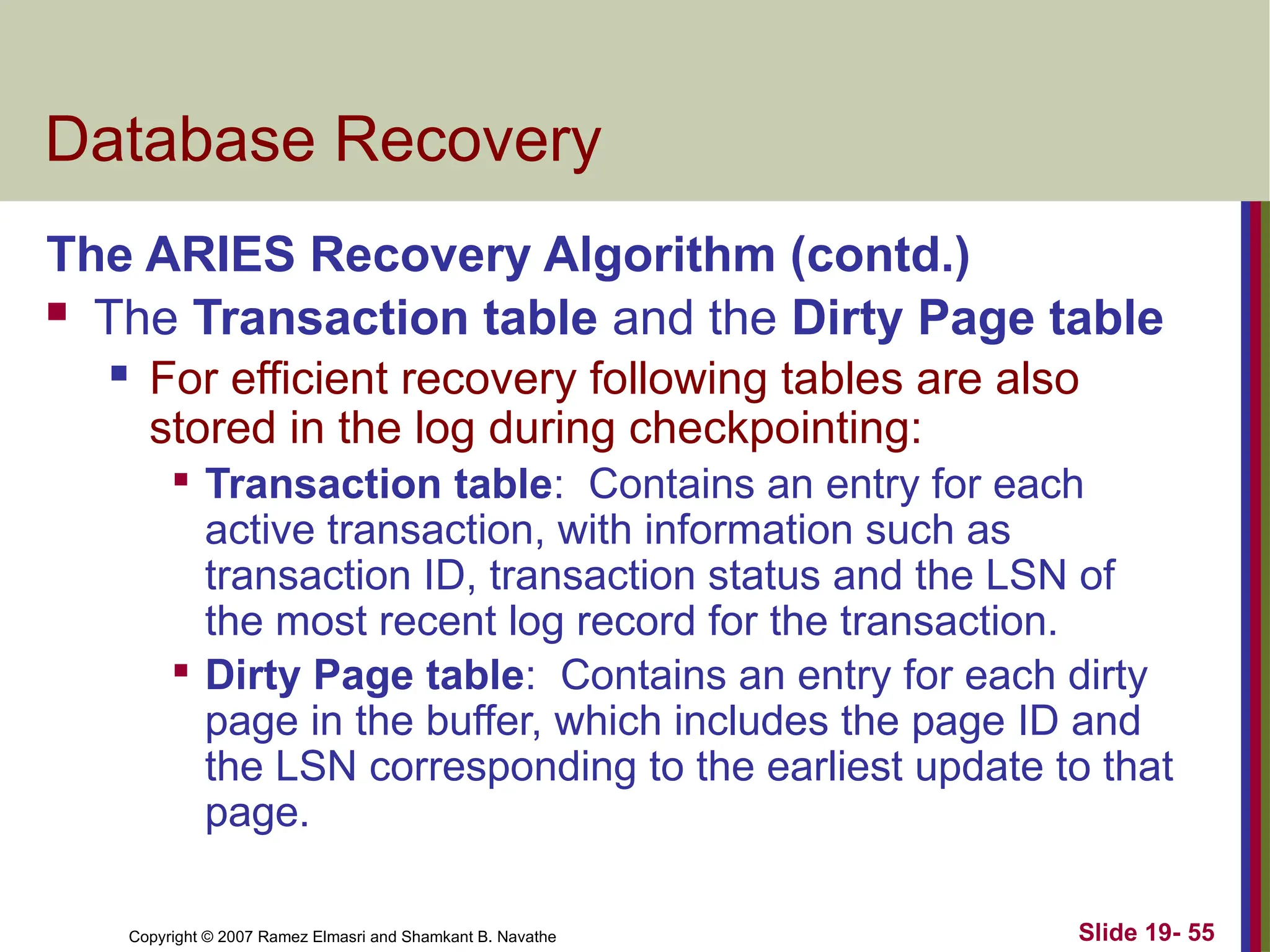 Copyright © 2007 Ramez Elmasri and Shamkant B. Navathe Slide 19- 55
Database Recovery
The ARIES Recovery Algorithm (contd.)
 The Transaction table and the Dirty Page table
 For efficient recovery following tables are also
stored in the log during checkpointing:

Transaction table: Contains an entry for each
active transaction, with information such as
transaction ID, transaction status and the LSN of
the most recent log record for the transaction.

Dirty Page table: Contains an entry for each dirty
page in the buffer, which includes the page ID and
the LSN corresponding to the earliest update to that
page.
 