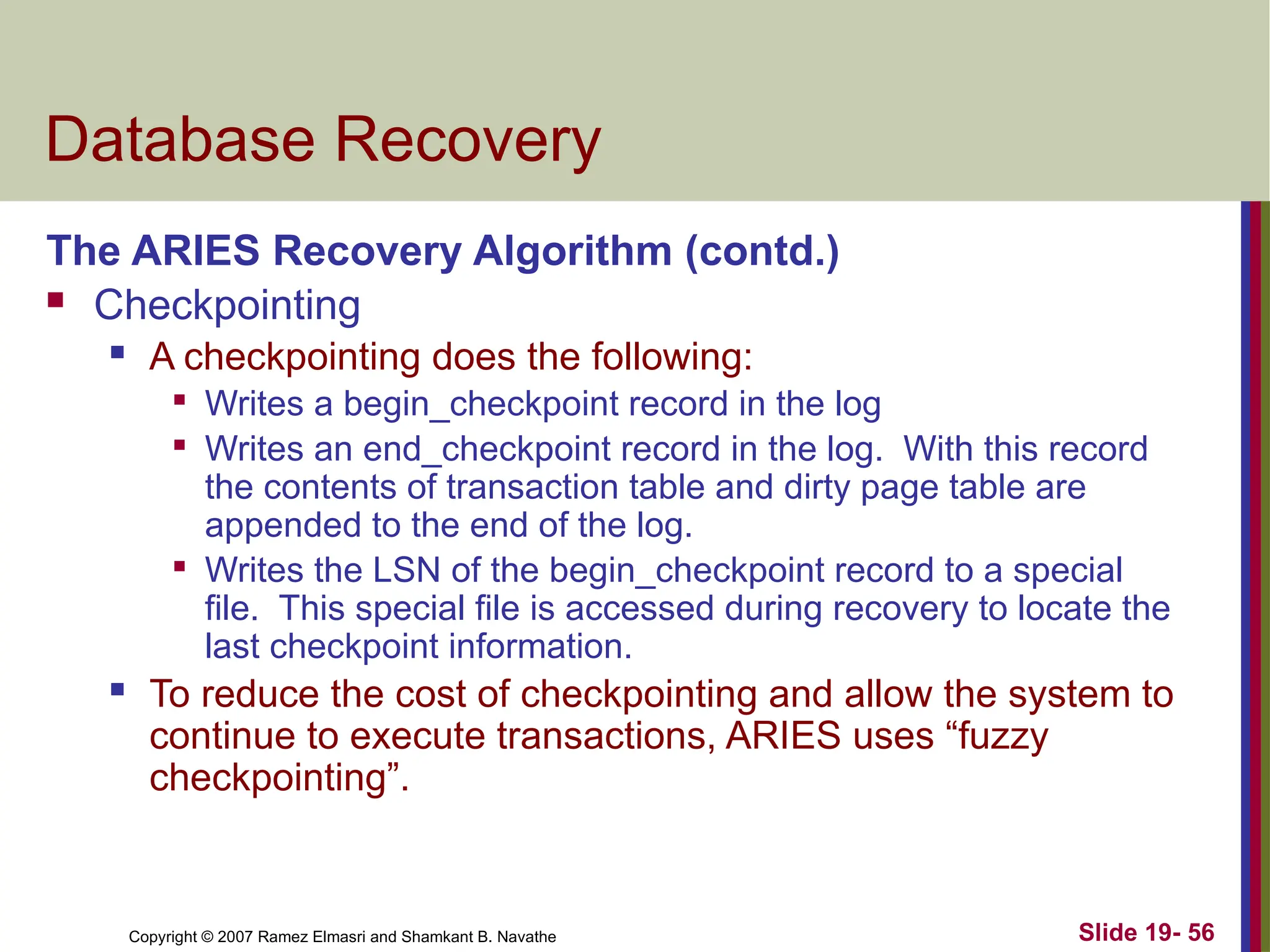 Copyright © 2007 Ramez Elmasri and Shamkant B. Navathe Slide 19- 56
Database Recovery
The ARIES Recovery Algorithm (contd.)
 Checkpointing
 A checkpointing does the following:

Writes a begin_checkpoint record in the log

Writes an end_checkpoint record in the log. With this record
the contents of transaction table and dirty page table are
appended to the end of the log.

Writes the LSN of the begin_checkpoint record to a special
file. This special file is accessed during recovery to locate the
last checkpoint information.
 To reduce the cost of checkpointing and allow the system to
continue to execute transactions, ARIES uses “fuzzy
checkpointing”.
 