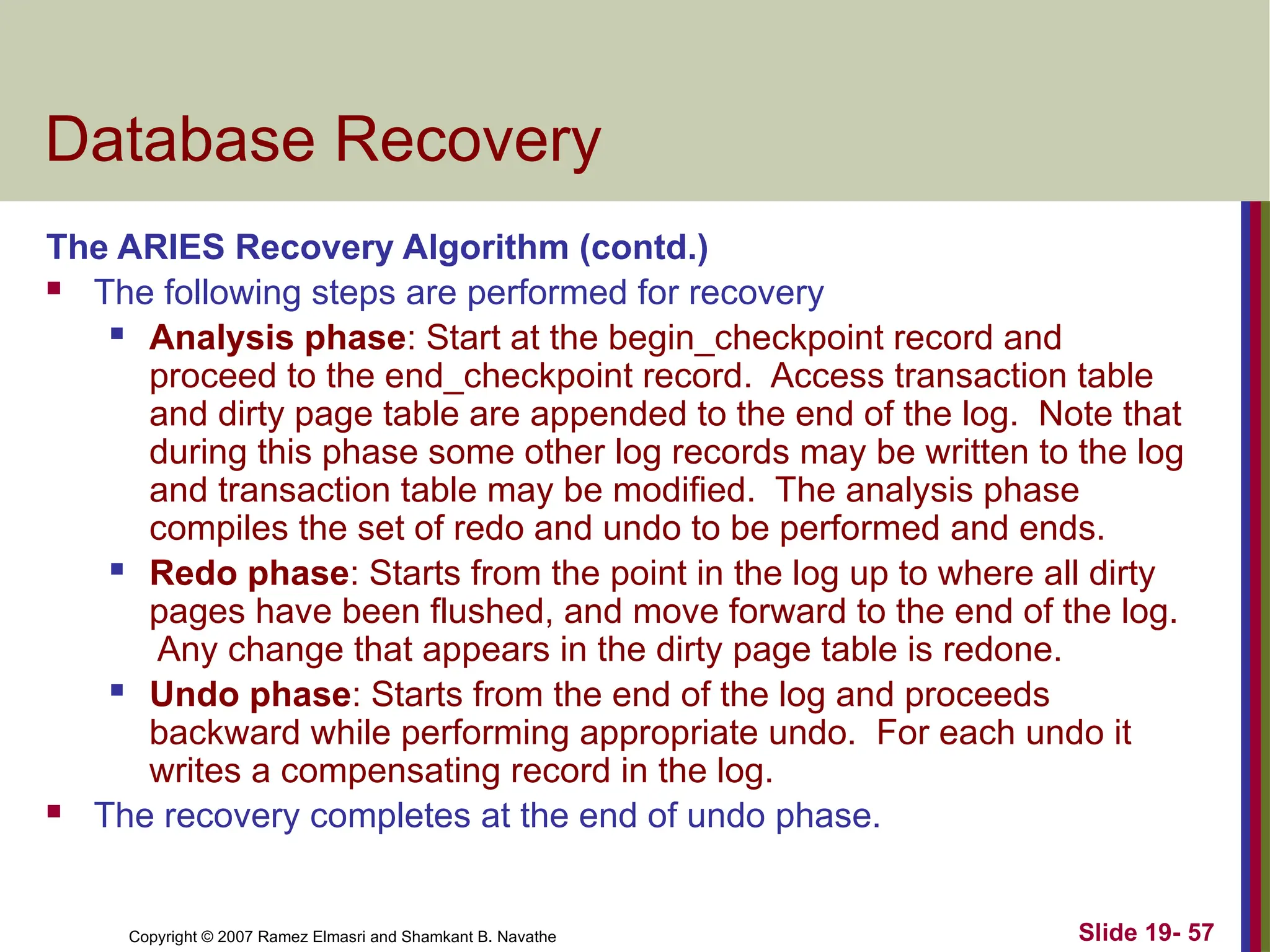 Copyright © 2007 Ramez Elmasri and Shamkant B. Navathe Slide 19- 57
Database Recovery
The ARIES Recovery Algorithm (contd.)
 The following steps are performed for recovery
 Analysis phase: Start at the begin_checkpoint record and
proceed to the end_checkpoint record. Access transaction table
and dirty page table are appended to the end of the log. Note that
during this phase some other log records may be written to the log
and transaction table may be modified. The analysis phase
compiles the set of redo and undo to be performed and ends.
 Redo phase: Starts from the point in the log up to where all dirty
pages have been flushed, and move forward to the end of the log.
Any change that appears in the dirty page table is redone.
 Undo phase: Starts from the end of the log and proceeds
backward while performing appropriate undo. For each undo it
writes a compensating record in the log.
 The recovery completes at the end of undo phase.
 