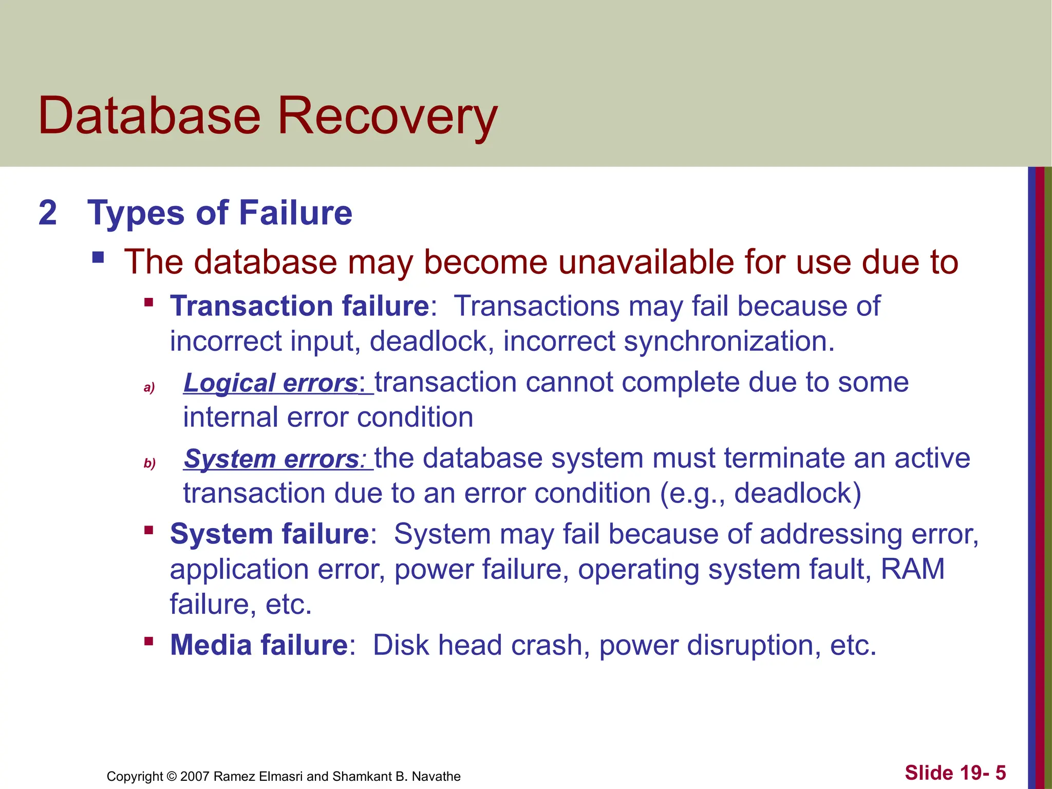 Copyright © 2007 Ramez Elmasri and Shamkant B. Navathe Slide 19- 5
Database Recovery
2 Types of Failure
 The database may become unavailable for use due to

Transaction failure: Transactions may fail because of
incorrect input, deadlock, incorrect synchronization.
a) Logical errors: transaction cannot complete due to some
internal error condition
b) System errors: the database system must terminate an active
transaction due to an error condition (e.g., deadlock)

System failure: System may fail because of addressing error,
application error, power failure, operating system fault, RAM
failure, etc.

Media failure: Disk head crash, power disruption, etc.
 
