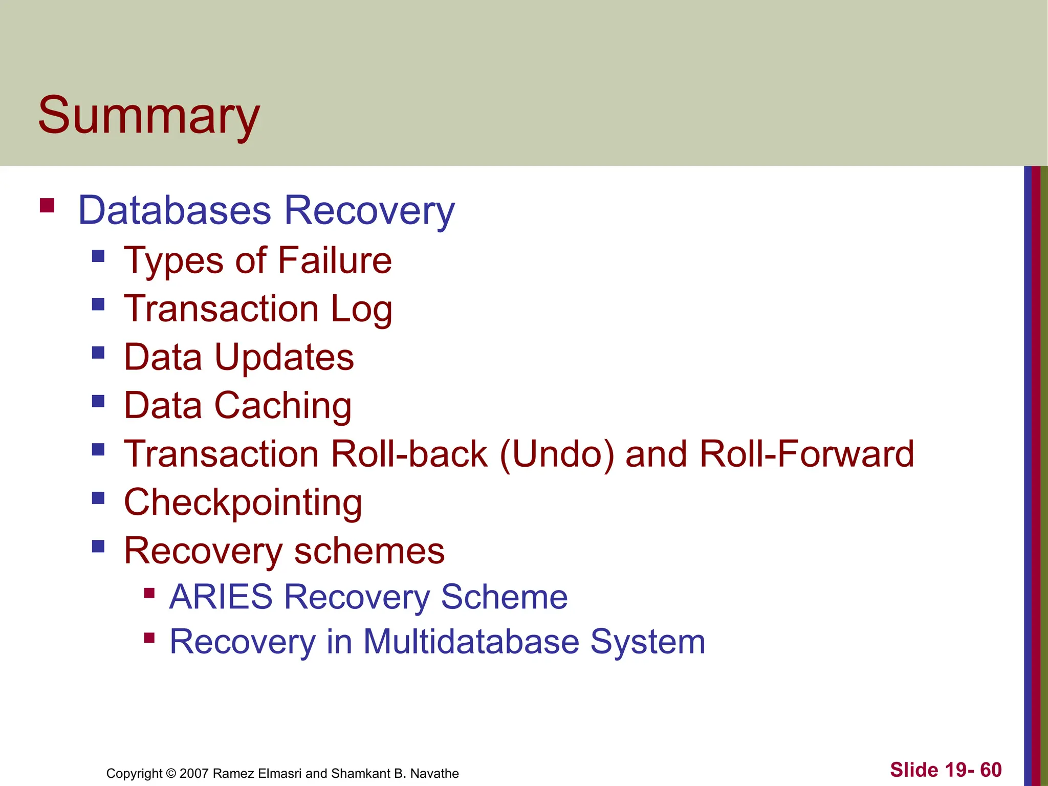 Copyright © 2007 Ramez Elmasri and Shamkant B. Navathe Slide 19- 60
Summary
 Databases Recovery
 Types of Failure
 Transaction Log
 Data Updates
 Data Caching
 Transaction Roll-back (Undo) and Roll-Forward
 Checkpointing
 Recovery schemes

ARIES Recovery Scheme

Recovery in Multidatabase System
 