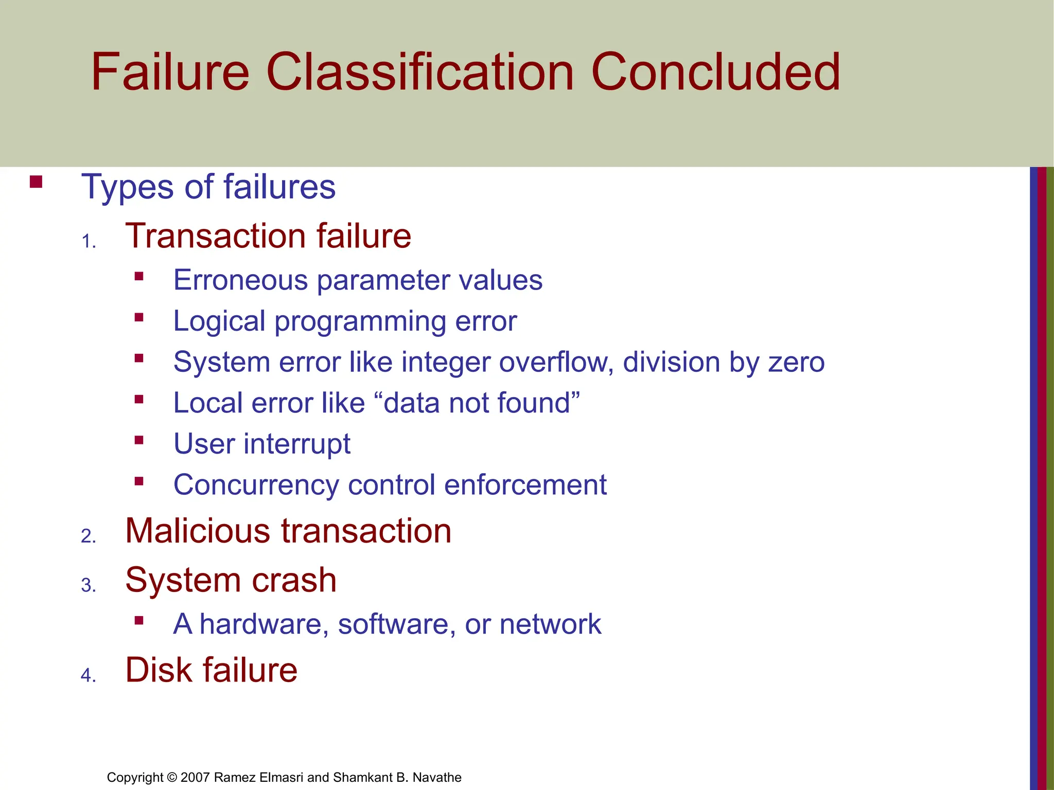 Copyright © 2007 Ramez Elmasri and Shamkant B. Navathe
Failure Classification Concluded
 Types of failures
1. Transaction failure

Erroneous parameter values

Logical programming error

System error like integer overflow, division by zero

Local error like “data not found”

User interrupt

Concurrency control enforcement
2. Malicious transaction
3. System crash

A hardware, software, or network
4. Disk failure
 