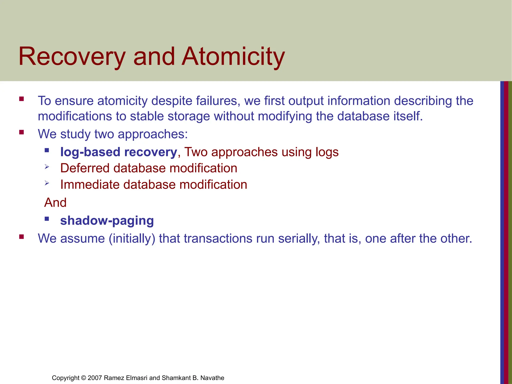 Copyright © 2007 Ramez Elmasri and Shamkant B. Navathe
Recovery and Atomicity
 To ensure atomicity despite failures, we first output information describing the
modifications to stable storage without modifying the database itself.
 We study two approaches:
 log-based recovery, Two approaches using logs
 Deferred database modification
 Immediate database modification
And
 shadow-paging
 We assume (initially) that transactions run serially, that is, one after the other.
 