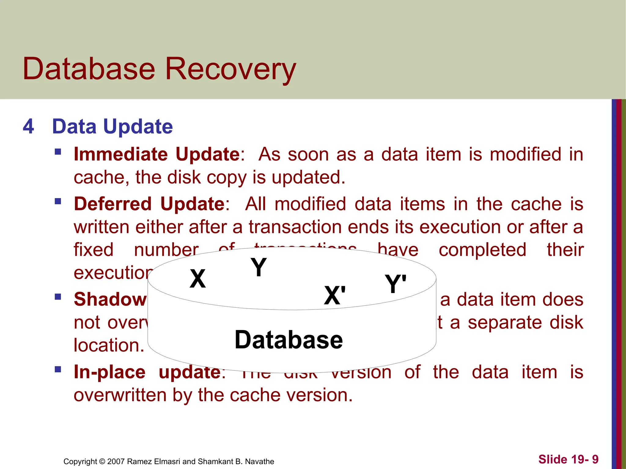 Copyright © 2007 Ramez Elmasri and Shamkant B. Navathe Slide 19- 9
Database Recovery
4 Data Update
 Immediate Update: As soon as a data item is modified in
cache, the disk copy is updated.
 Deferred Update: All modified data items in the cache is
written either after a transaction ends its execution or after a
fixed number of transactions have completed their
execution.
 Shadow update: The modified version of a data item does
not overwrite its disk copy but is written at a separate disk
location.
 In-place update: The disk version of the data item is
overwritten by the cache version.
X Y
Database
X' Y'
 