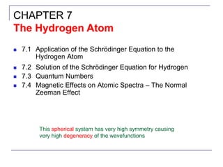 ◼ 7.1 Application of the Schrödinger Equation to the
Hydrogen Atom
◼ 7.2 Solution of the Schrödinger Equation for Hydrogen
◼ 7.3 Quantum Numbers
◼ 7.4 Magnetic Effects on Atomic Spectra – The Normal
Zeeman Effect
CHAPTER 7
The Hydrogen Atom
This spherical system has very high symmetry causing
very high degeneracy of the wavefunctions
 