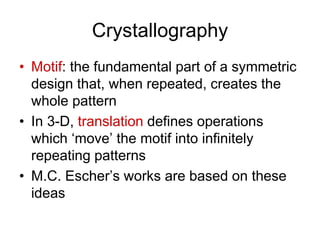 Crystallography
• Motif: the fundamental part of a symmetric
design that, when repeated, creates the
whole pattern
• In 3-D, translation defines operations
which ‘move’ the motif into infinitely
repeating patterns
• M.C. Escher’s works are based on these
ideas
 