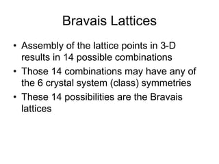 Bravais Lattices
• Assembly of the lattice points in 3-D
results in 14 possible combinations
• Those 14 combinations may have any of
the 6 crystal system (class) symmetries
• These 14 possibilities are the Bravais
lattices
 