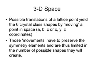 3-D Space
• Possible translations of a lattice point yield
the 6 crystal class shapes by ‘moving’ a
point in space (a, b, c or x, y, z
coordinates)
• Those ‘movements’ have to preserve the
symmetry elements and are thus limited in
the number of possible shapes they will
create.
 
