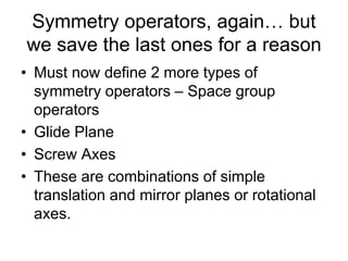 Symmetry operators, again… but
we save the last ones for a reason
• Must now define 2 more types of
symmetry operators – Space group
operators
• Glide Plane
• Screw Axes
• These are combinations of simple
translation and mirror planes or rotational
axes.
 