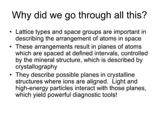 Why did we go through all this?
• Lattice types and space groups are important in
describing the arrangement of atoms in space
• These arrangements result in planes of atoms
which are spaced at defined intervals, controlled
by the mineral structure, which is described by
crystallography
• They describe possible planes in crystalline
structures where ions are aligned. Light and
high-energy particles interact with those planes,
which yield powerful diagnostic tools!
 
