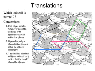 Translations
Which unit cell is
correct ??
Conventions:
1. Cell edges should,
whenever possible,
coincide with
symmetry axes or
reflection planes
2. If possible, edges
should relate to each
other by lattice’s
symmetry.
3. The smallest possible
cell (the reduced cell)
which fulfills 1 and 2
should be chosen
 