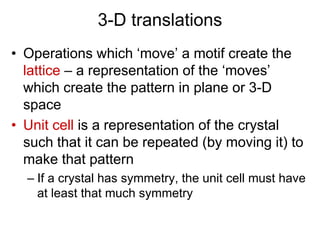 3-D translations
• Operations which ‘move’ a motif create the
lattice – a representation of the ‘moves’
which create the pattern in plane or 3-D
space
• Unit cell is a representation of the crystal
such that it can be repeated (by moving it) to
make that pattern
– If a crystal has symmetry, the unit cell must have
at least that much symmetry
 