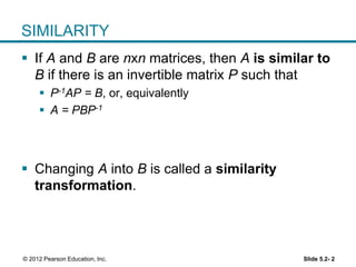 Slide 5.2- 2© 2012 Pearson Education, Inc.
SIMILARITY
 If A and B are nxn matrices, then A is similar to
B if there is an invertible matrix P such that
 P-1AP = B, or, equivalently
 A = PBP-1
 Changing A into B is called a similarity
transformation.
 