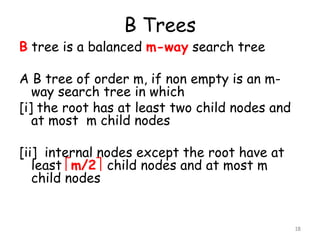 B Trees

B tree is a balanced m-way search tree

A B tree of order m, if non empty is an mway search tree in which
[i] the root has at least two child nodes and
at most m child nodes
[ii] internal nodes except the root have at
least m/2 child nodes and at most m
child nodes

18

 