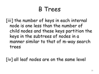 B Trees
[iii] the number of keys in each internal
node is one less than the number of
child nodes and these keys partition the
keys in the subtrees of nodes in a
manner similar to that of m-way search
trees

[iv] all leaf nodes are on the same level
19

 