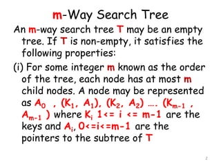 m-Way Search Tree

An m-way search tree T may be an empty
tree. If T is non-empty, it satisfies the
following properties:
(i) For some integer m known as the order
of the tree, each node has at most m
child nodes. A node may be represented
as A0 , (K1, A1), (K2, A2) …. (Km-1 ,
Am-1 ) where Ki 1<= i <= m-1 are the
keys and Ai, 0<=i<=m-1 are the
pointers to the subtree of T
2

 
