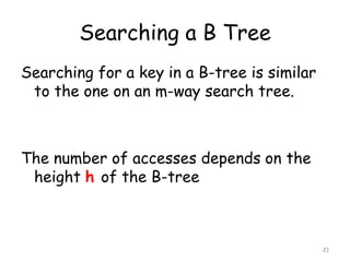Searching a B Tree
Searching for a key in a B-tree is similar
to the one on an m-way search tree.

The number of accesses depends on the
height h of the B-tree

21

 