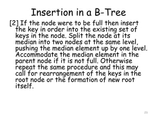Insertion in a B-Tree

[2] If the node were to be full then insert
the key in order into the existing set of
keys in the node. Split the node at its
median into two nodes at the same level,
pushing the median element up by one level.
Accommodate the median element in the
parent node if it is not full. Otherwise
repeat the same procedure and this may
call for rearrangement of the keys in the
root node or the formation of new root
itself.

23

 