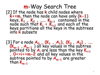 m-Way Search Tree

[2] If the node has k child nodes where
k<=m, then the node can have only (k-1)
keys, K1 , K2 , …… Kk-1 contained in the
node such that Ki < Ki+1 and each of the
keys partitions all the keys in the subtrees
into k subsets

[3] For a node A0 , (K1 , A1), (K2 , A2) , ….
(Km-1 , Am-1 ) all key values in the subtree
pointed to by Ai are less than the key Ki+1
, 0<=i<=m-2 and all key values in the
subtree pointed to by Am-1 are greater
than Km-1
3

 