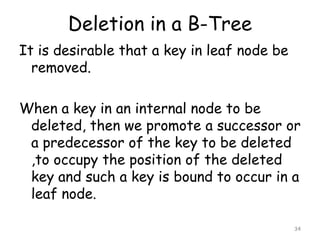 Deletion in a B-Tree
It is desirable that a key in leaf node be
removed.
When a key in an internal node to be
deleted, then we promote a successor or
a predecessor of the key to be deleted
,to occupy the position of the deleted
key and such a key is bound to occur in a
leaf node.
34

 